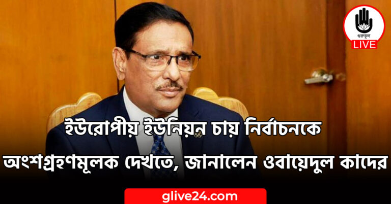 ইউরোপীয় ইউনিয়ন চায় নির্বাচনকে অংশগ্রহণমূলক দেখতে জানালেন ওবায়েদুল কাদের