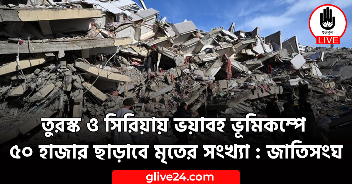 তুরস্ক ও সিরিয়ায় ভয়াবহ ভূমিকম্পে ৫০ হাজার ছাড়াবে মৃতের সংখ্যা : জাতিসংঘ