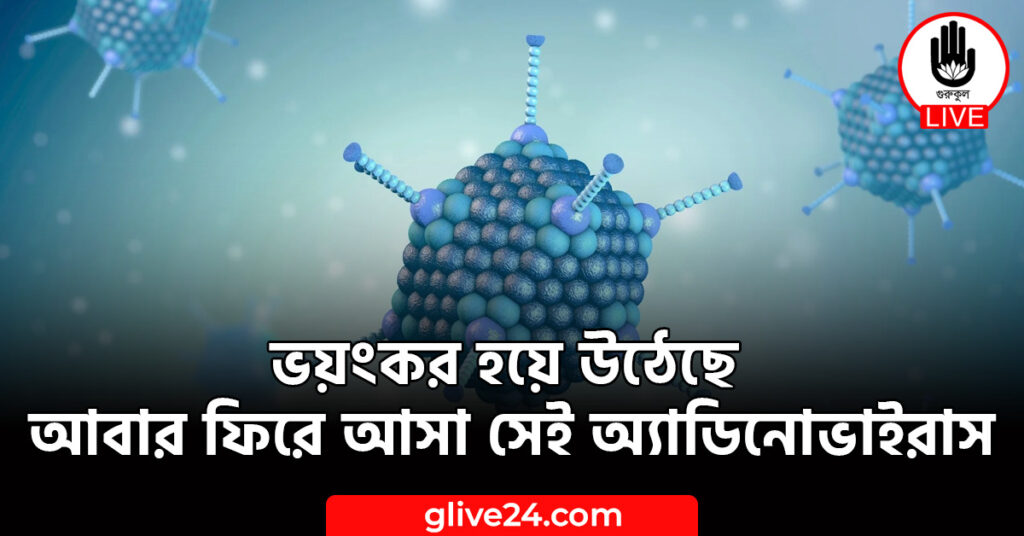 ভয়ংকর হয়ে উঠেছে আবার ফিরে আসা সেই অ্যাডিনোভাইরাস