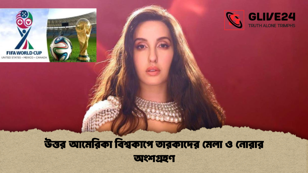 উত্তর আমেরিকা বিশ্বকাপে তারকাদের মেলা ও নোরার অংশগ্রহণ 1 উত্তর আমেরিকা বিশ্বকাপে তারকাদের মেলা ও নোরার অংশগ্রহণ