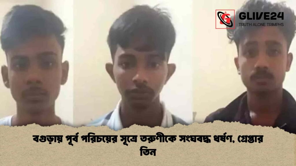 বগুড়ায় পূর্ব পরিচয়ের সূত্রে তরুণীকে সংঘবদ্ধ ধর্ষণ, গ্রেপ্তার তিন