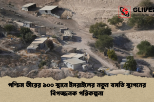 পশ্চিম তীরের ১০০ স্থানে ইসরাইলের নতুন বসতি স্থাপনের বিপজ্জনক পরিকল্পনা