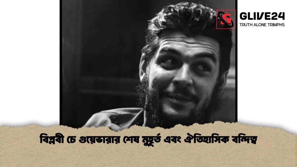 বিপ্লবী চে গুয়েভারার শেষ মুহূর্ত এবং ঐতিহাসিক বন্দিত্ব
