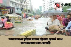 আকাশভাঙা বৃষ্টিতে ভাসছে চট্টগ্রাম: রেকর্ড ভাঙা জলাবদ্ধতায় চরম ভোগান্তি