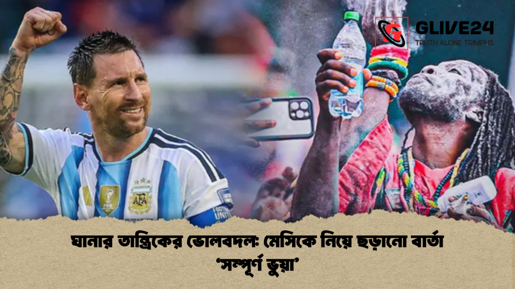 ঘানার তান্ত্রিকের ভোলবদল: মেসিকে নিয়ে ছড়ানো বার্তা ‘সম্পূর্ণ ভুয়া’ 3 ঘানার তান্ত্রিকের ভোলবদল মেসিকে নিয়ে ছড়ানো বার্তা ‘সম্পূর্ণ ভুয়া 1 ঘানার তান্ত্রিকের ভোলবদল: মেসিকে নিয়ে ছড়ানো বার্তা ‘সম্পূর্ণ ভুয়া’