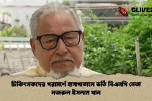 চিকিৎসকদের পরামর্শে হাসপাতালে ভর্তি বিএনপি নেতা নজরুল ইসলাম খান
