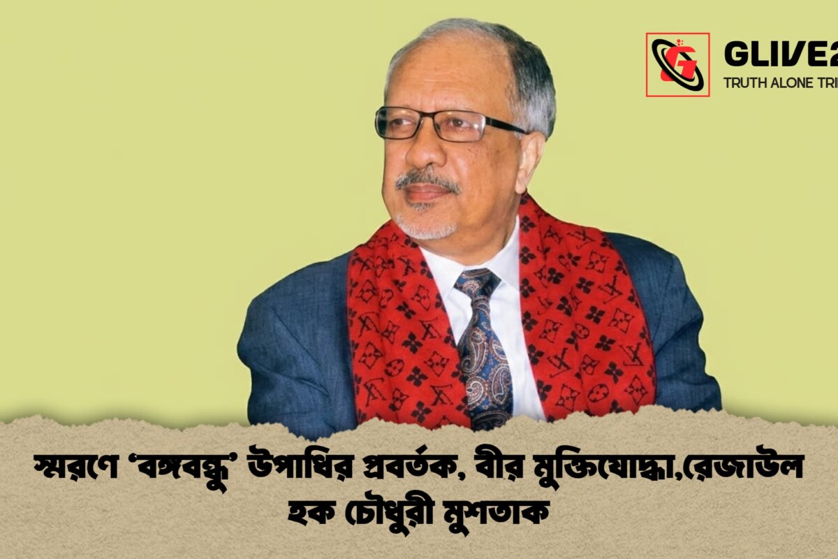 স্মরণে ‘বঙ্গবন্ধু’ উপাধির প্রবর্তক, বীর মুক্তিযোদ্ধা,রেজাউল হক চৌধুরী মুশতাক