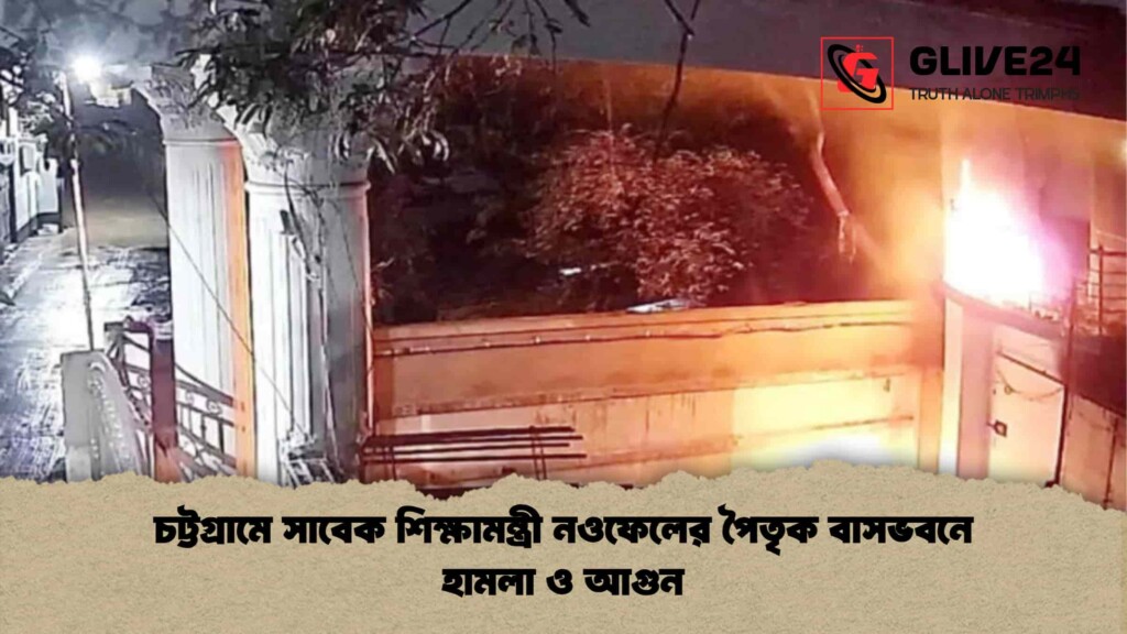 চট্টগ্রামে সাবেক শিক্ষামন্ত্রী নওফেলের পৈতৃক বাসভবনে হামলা ও আগুন