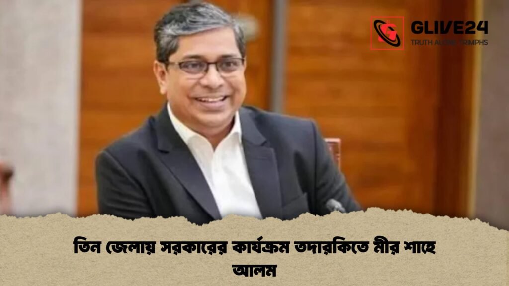 তিন জেলায় সরকারের কার্যক্রম তদারকিতে মীর শাহে আলম 3 তিন জেলায় সরকারের কার্যক্রম তদারকিতে মীর শাহে আলম