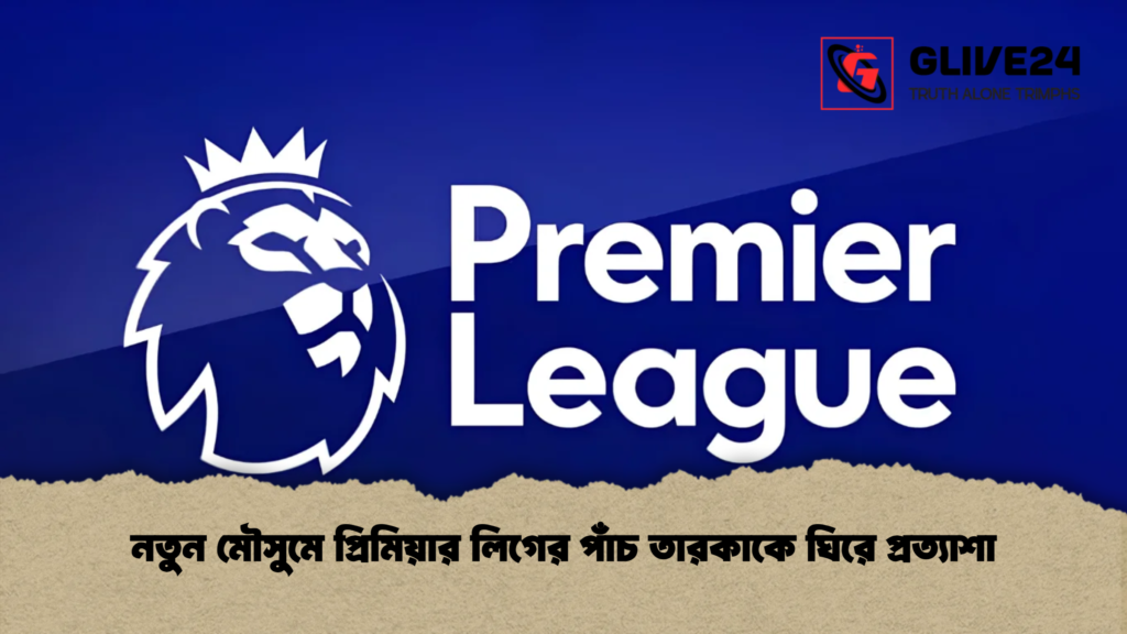 নতুন মৌসুমে প্রিমিয়ার লিগের পাঁচ তারকাকে ঘিরে প্রত্যাশা