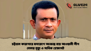 চট্টগ্রাম কারাগারে হৃদরোগে আক্রান্ত হয়ে আওয়ামী লীগ নেতার মৃত্যু ও সার্বিক প্রেক্ষাপট