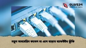 নতুন সাবমেরিন ক্যাবল না এলে বাড়বে ব্যান্ডউইথ ঝুঁকি