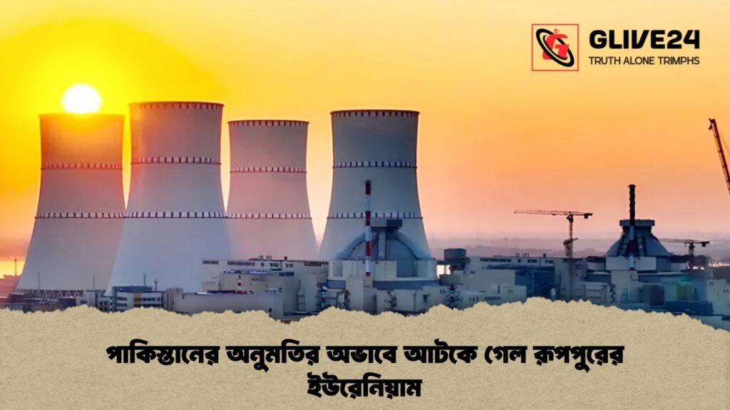 পাকিস্তানের অনুমতির অভাবে আটকে গেল রূপপুরের ইউরেনিয়াম