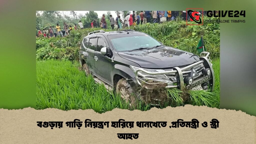 বগুড়ায় গাড়ি নিয়ন্ত্রণ হারিয়ে ধানখেতে ,প্রতিমন্ত্রী ও স্ত্রী আহত