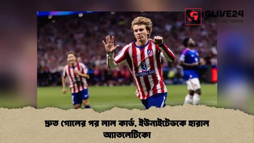 দ্রুত গোলের পর লাল কার্ড, ইউনাইটেডকে হারাল অ্যাতলেটিকো